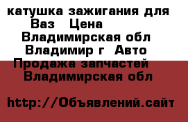 катушка зажигания для  Ваз › Цена ­ 1 000 - Владимирская обл., Владимир г. Авто » Продажа запчастей   . Владимирская обл.